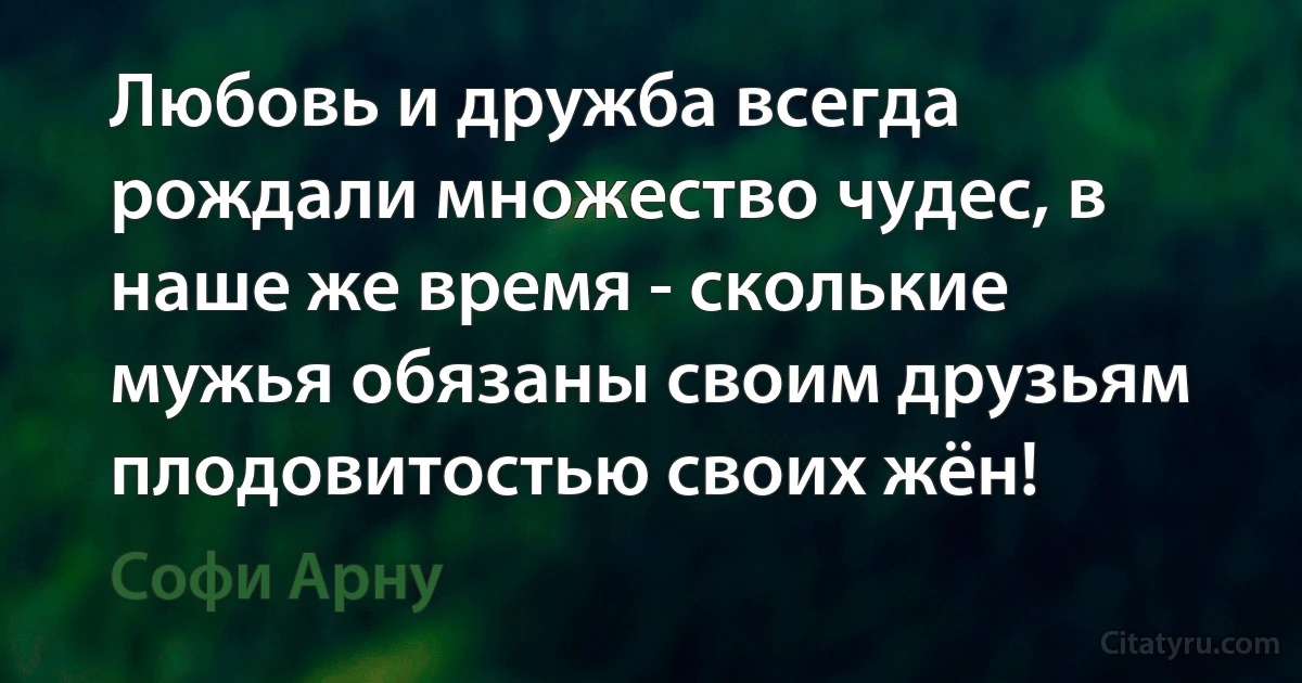 Любовь и дружба всегда рождали множество чудес, в наше же время - сколькие мужья обязаны своим друзьям плодовитостью своих жён! (Софи Арну)