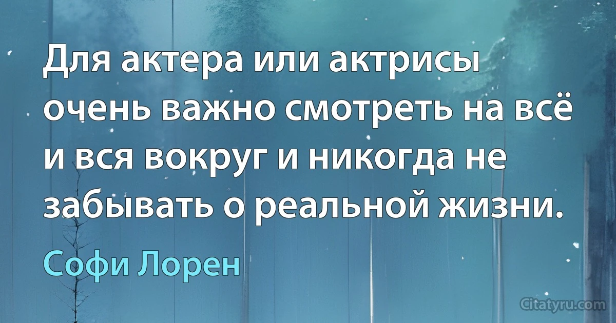 Для актера или актрисы очень важно смотреть на всё и вся вокруг и никогда не забывать о реальной жизни. (Софи Лорен)