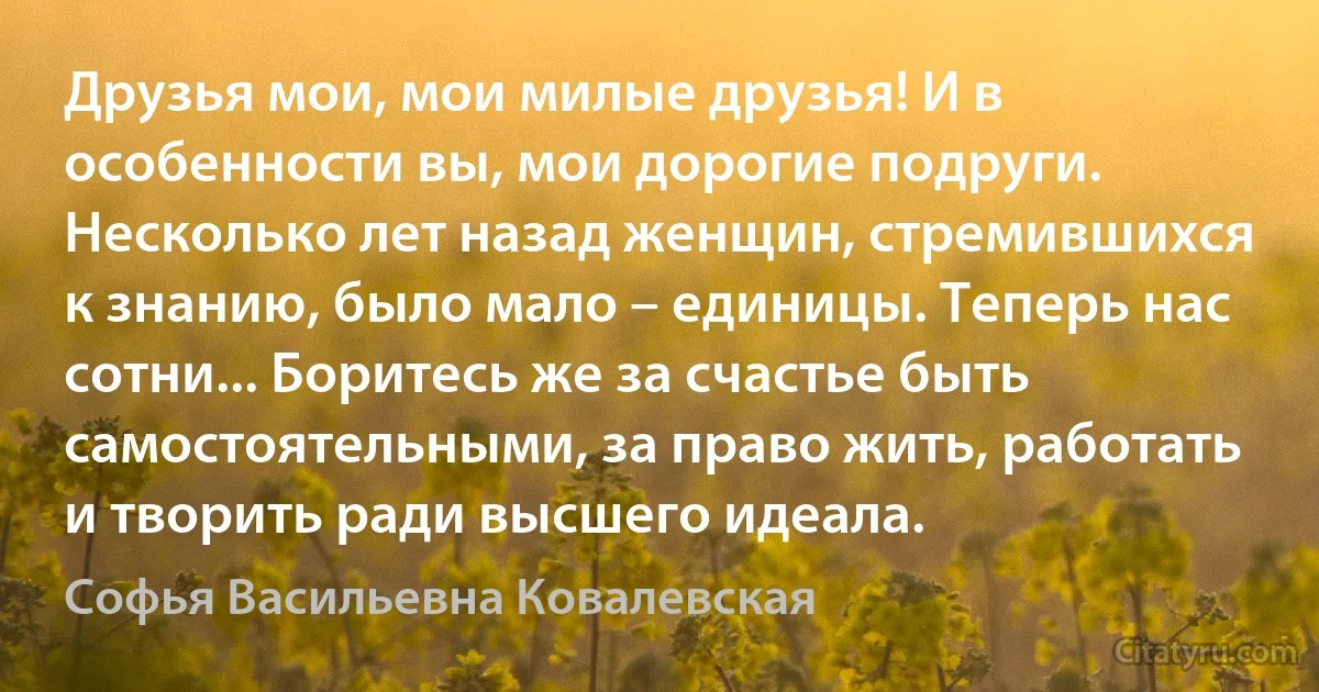 Друзья мои, мои милые друзья! И в особенности вы, мои дорогие подруги. Несколько лет назад женщин, стремившихся к знанию, было мало – единицы. Теперь нас сотни... Боритесь же за счастье быть самостоятельными, за право жить, работать и творить ради высшего идеала. (Софья Васильевна Ковалевская)