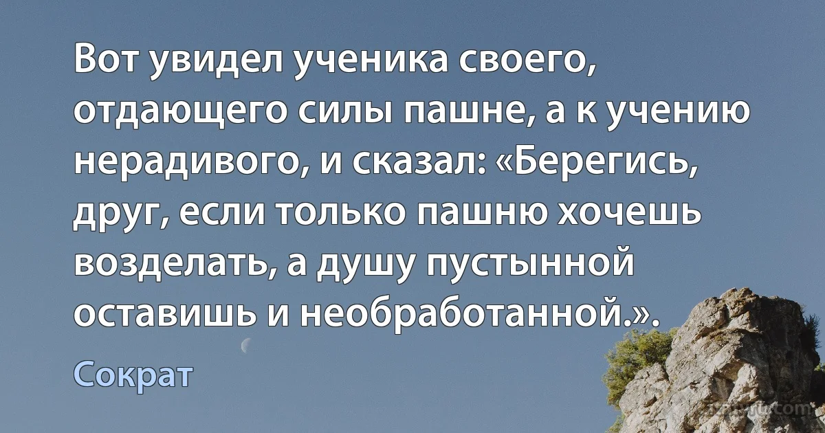 Вот увидел ученика своего, отдающего силы пашне, а к учению нерадивого, и сказал: «Берегись, друг, если только пашню хочешь возделать, а душу пустынной оставишь и необработанной.». (Сократ)