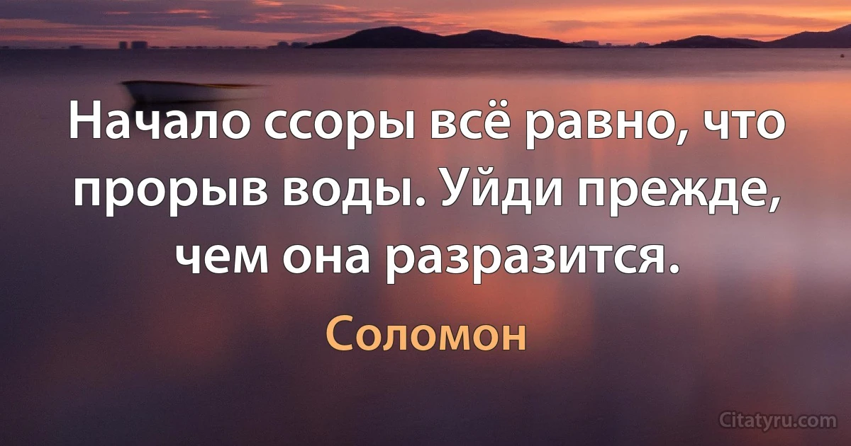 Начало ссоры всё равно, что прорыв воды. Уйди прежде, чем она разразится. (Соломон)