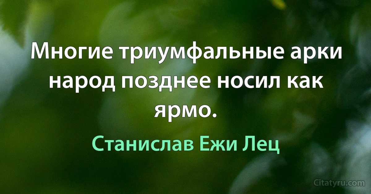 Многие триумфальные арки народ позднее носил как ярмо. (Станислав Ежи Лец)