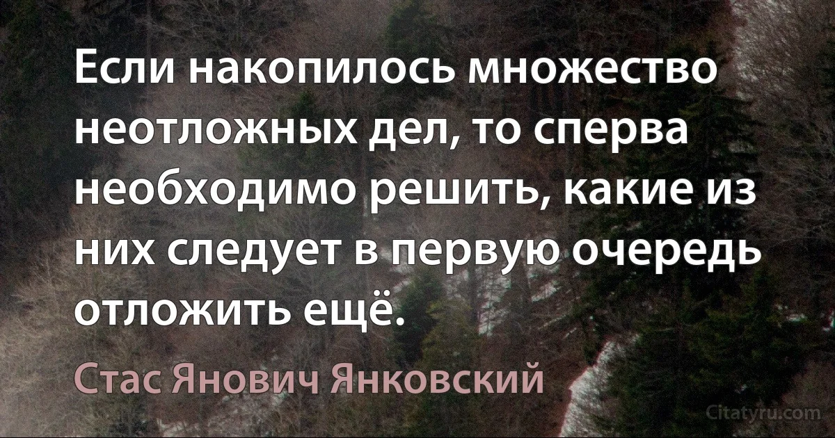 Если накопилось множество неотложных дел, то сперва необходимо решить, какие из них следует в первую очередь отложить ещё. (Стас Янович Янковский)