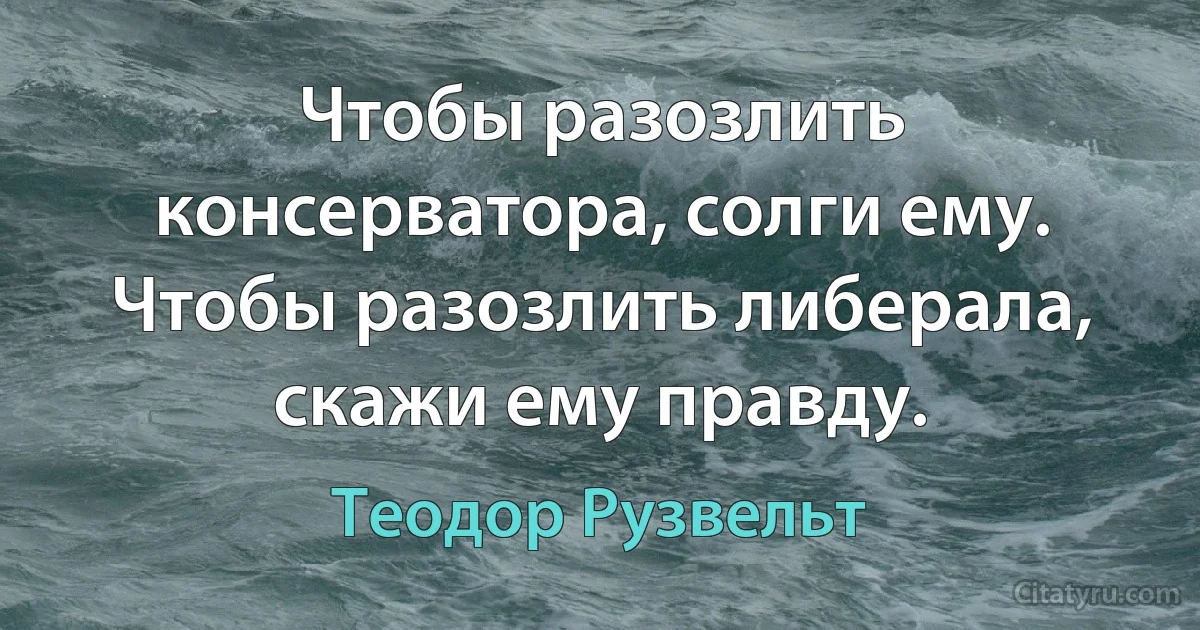 Чтобы разозлить консерватора, солги ему. Чтобы разозлить либерала, скажи ему правду. (Теодор Рузвельт)