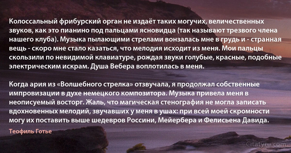 Колоссальный фрибурский орган не издаёт таких могучих, величественных звуков, как это пианино под пальцами ясновидца (так называют трезвого члена нашего клуба). Музыка пылающими стрелами вонзалась мне в грудь и - странная вещь - скоро мне стало казаться, что мелодия исходит из меня. Мои пальцы скользили по невидимой клавиатуре, рождая звуки голубые, красные, подобные электрическим искрам. Душа Вебера воплотилась в меня.

Когда ария из «Волшебного стрелка» отзвучала, я продолжал собственные импровизации в духе немецкого композитора. Музыка привела меня в неописуемый восторг. Жаль, что магическая стенография не могла записать вдохновенных мелодий, звучавших у меня в ушах: при всей моей скромности могу их поставить выше шедевров Россини, Мейербера и Фелисьена Давида. (Теофиль Готье)