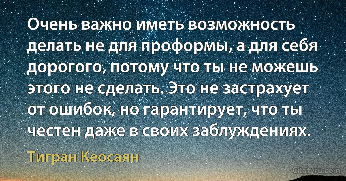 Очень важно иметь возможность делать не для проформы, а для себя дорогого, потому что ты не можешь этого не сделать. Это не застрахует от ошибок, но гарантирует, что ты честен даже в своих заблуждениях. (Тигран Кеосаян)