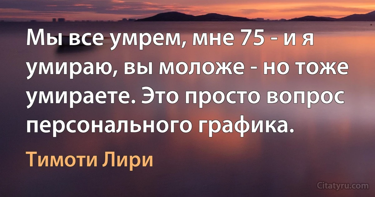 Мы все умрем, мне 75 - и я умираю, вы моложе - но тоже умираете. Это просто вопрос персонального графика. (Тимоти Лири)