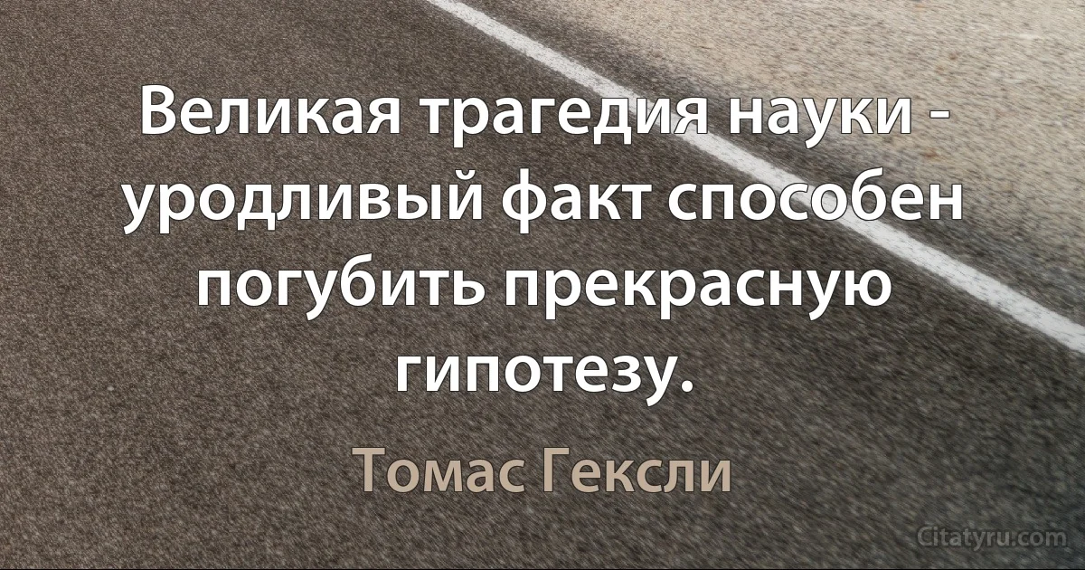 Великая трагедия науки - уродливый факт способен погубить прекрасную гипотезу. (Томас Гексли)