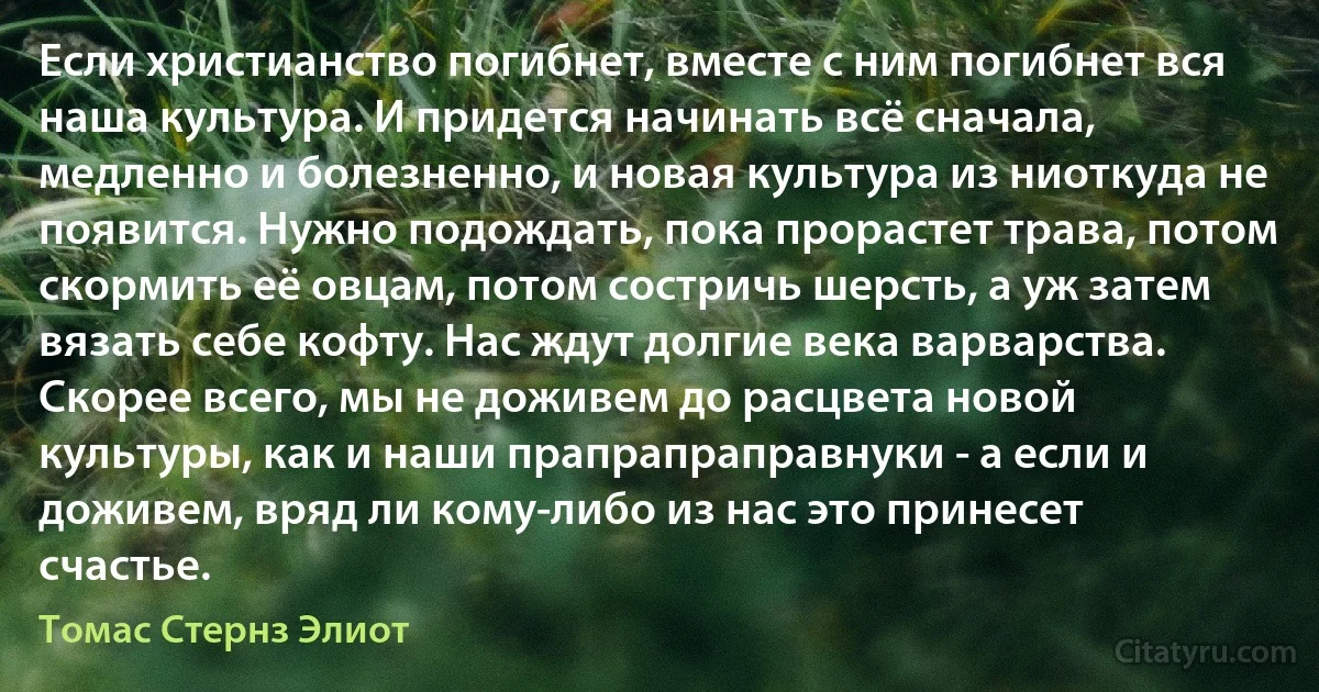 Если христианство погибнет, вместе с ним погибнет вся наша культура. И придется начинать всё сначала, медленно и болезненно, и новая культура из ниоткуда не появится. Нужно подождать, пока прорастет трава, потом скормить её овцам, потом состричь шерсть, а уж затем вязать себе кофту. Нас ждут долгие века варварства. Скорее всего, мы не доживем до расцвета новой культуры, как и наши прапрапраправнуки - а если и доживем, вряд ли кому-либо из нас это принесет счастье. (Томас Стернз Элиот)