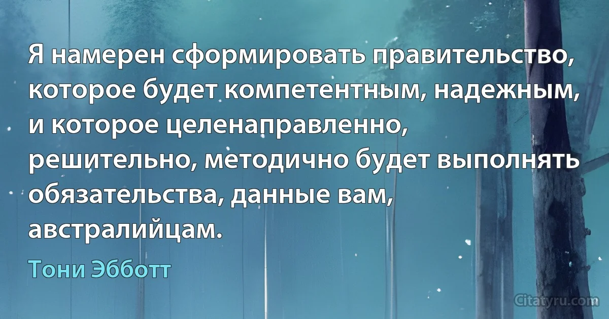 Я намерен сформировать правительство, которое будет компетентным, надежным, и которое целенаправленно, решительно, методично будет выполнять обязательства, данные вам, австралийцам. (Тони Эбботт)