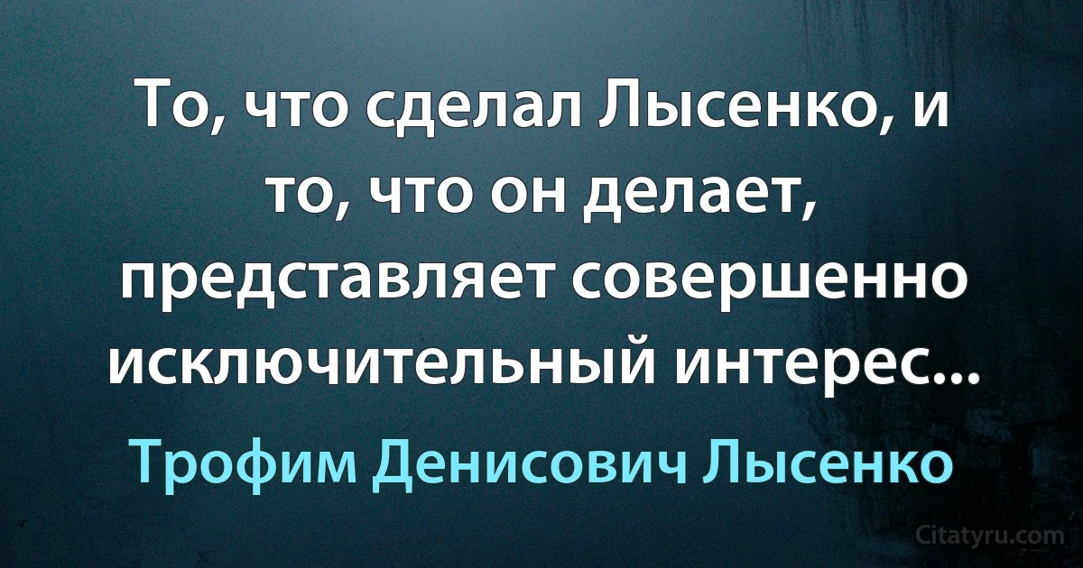 То, что сделал Лысенко, и то, что он делает, представляет совершенно исключительный интерес... (Трофим Денисович Лысенко)