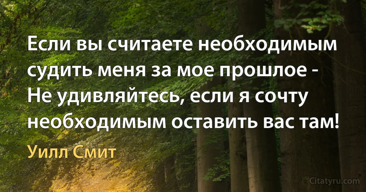 Если вы считаете необходимым судить меня за мое прошлое - Не удивляйтесь, если я сочту необходимым оставить вас там! (Уилл Смит)