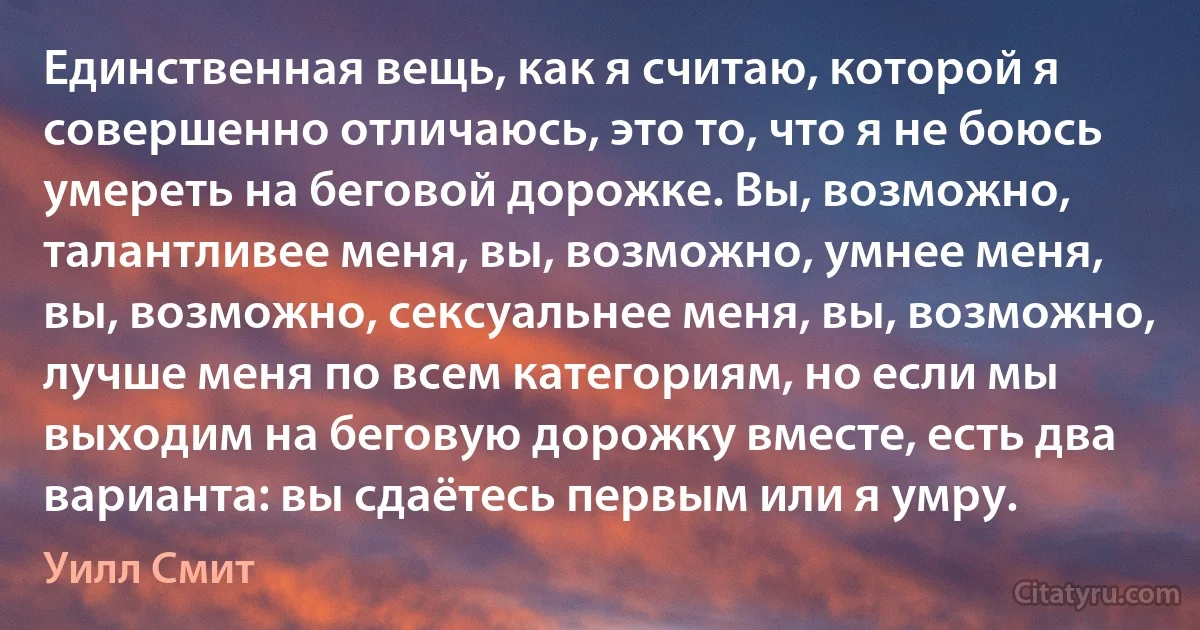 Единственная вещь, как я считаю, которой я совершенно отличаюсь, это то, что я не боюсь умереть на беговой дорожке. Вы, возможно, талантливее меня, вы, возможно, умнее меня, вы, возможно, сексуальнее меня, вы, возможно, лучше меня по всем категориям, но если мы выходим на беговую дорожку вместе, есть два варианта: вы сдаётесь первым или я умру. (Уилл Смит)