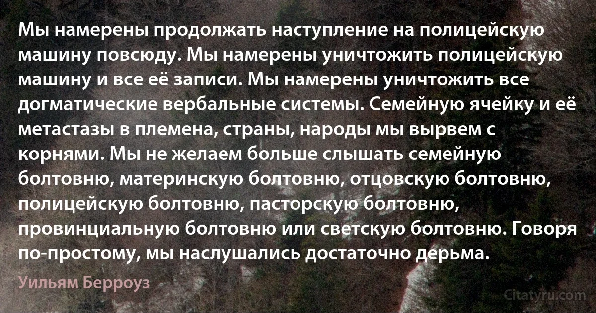 Мы намерены продолжать наступление на полицейскую машину повсюду. Мы намерены уничтожить полицейскую машину и все её записи. Мы намерены уничтожить все догматические вербальные системы. Семейную ячейку и её метастазы в племена, страны, народы мы вырвем с корнями. Мы не желаем больше слышать семейную болтовню, материнскую болтовню, отцовскую болтовню, полицейскую болтовню, пасторскую болтовню, провинциальную болтовню или светскую болтовню. Говоря по-простому, мы наслушались достаточно дерьма. (Уильям Берроуз)