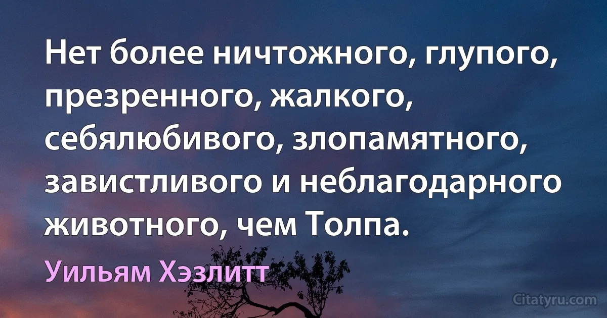 Нет более ничтожного, глупого, презренного, жалкого, себялюбивого, злопамятного, завистливого и неблагодарного животного, чем Толпа. (Уильям Хэзлитт)