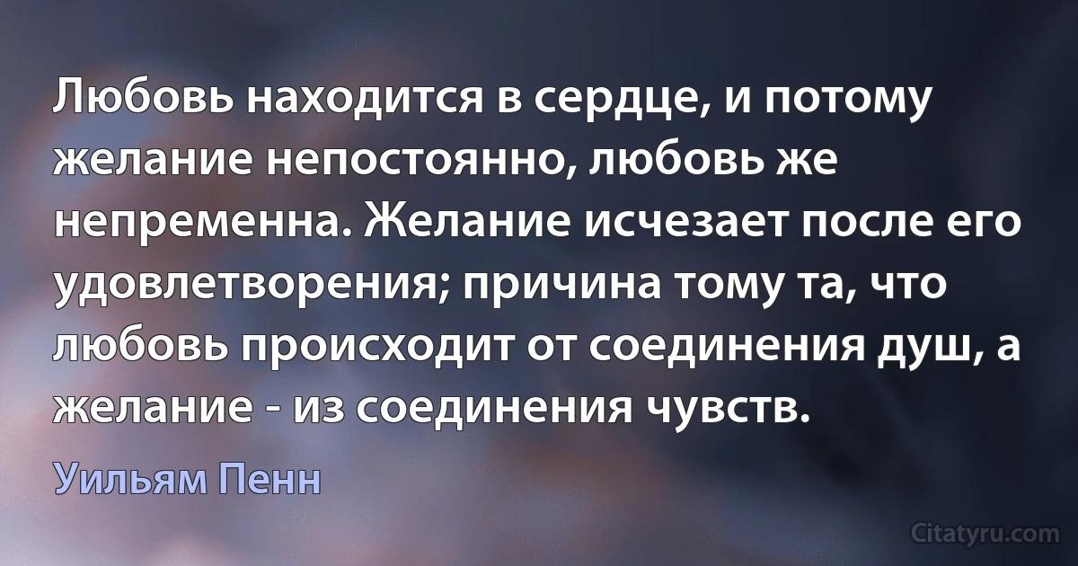 Любовь находится в сердце, и потому желание непостоянно, любовь же непременна. Желание исчезает после его удовлетворения; причина тому та, что любовь происходит от соединения душ, а желание - из соединения чувств. (Уильям Пенн)