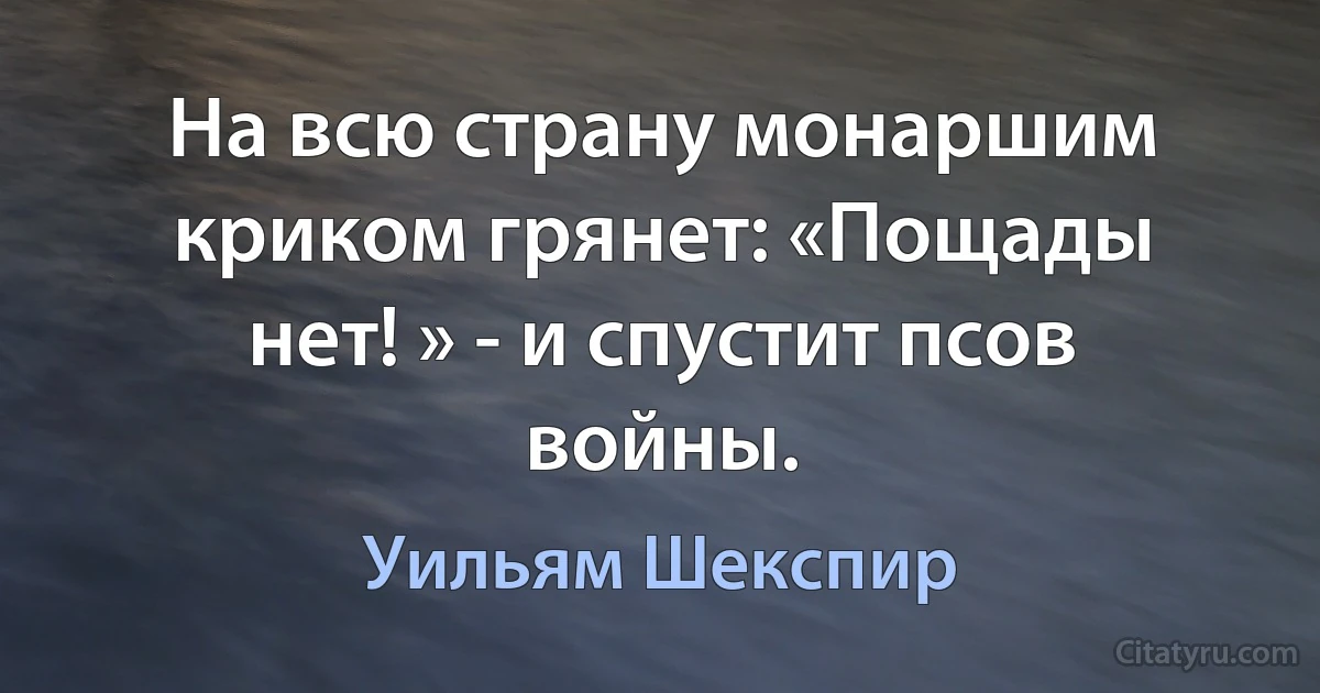 На всю страну монаршим криком грянет: «Пощады нет! » - и спустит псов войны. (Уильям Шекспир)