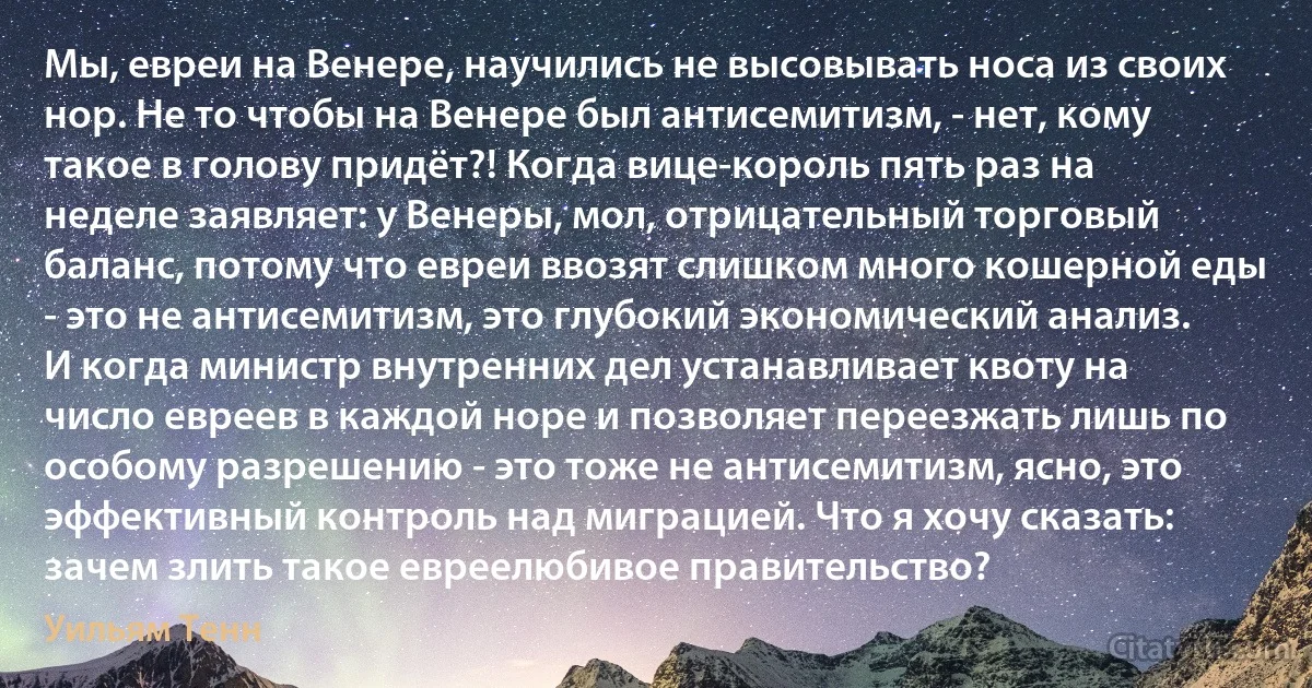 Мы, евреи на Венере, научились не высовывать носа из своих нор. Не то чтобы на Венере был антисемитизм, - нет, кому такое в голову придёт?! Когда вице-король пять раз на неделе заявляет: у Венеры, мол, отрицательный торговый баланс, потому что евреи ввозят слишком много кошерной еды - это не антисемитизм, это глубокий экономический анализ. И когда министр внутренних дел устанавливает квоту на число евреев в каждой норе и позволяет переезжать лишь по особому разрешению - это тоже не антисемитизм, ясно, это эффективный контроль над миграцией. Что я хочу сказать: зачем злить такое евреелюбивое правительство? (Уильям Тенн)