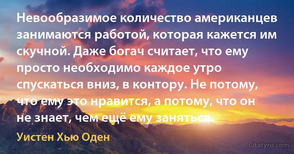 Невообразимое количество американцев занимаются работой, которая кажется им скучной. Даже богач считает, что ему просто необходимо каждое утро спускаться вниз, в контору. Не потому, что ему это нравится, а потому, что он не знает, чем ещё ему заняться. (Уистен Хью Оден)