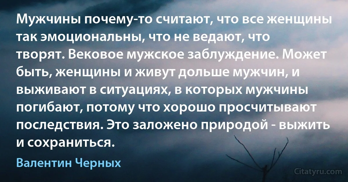 Мужчины почему-то считают, что все женщины так эмоциональны, что не ведают, что творят. Вековое мужское заблуждение. Может быть, женщины и живут дольше мужчин, и выживают в ситуациях, в которых мужчины погибают, потому что хорошо просчитывают последствия. Это заложено природой - выжить и сохраниться. (Валентин Черных)