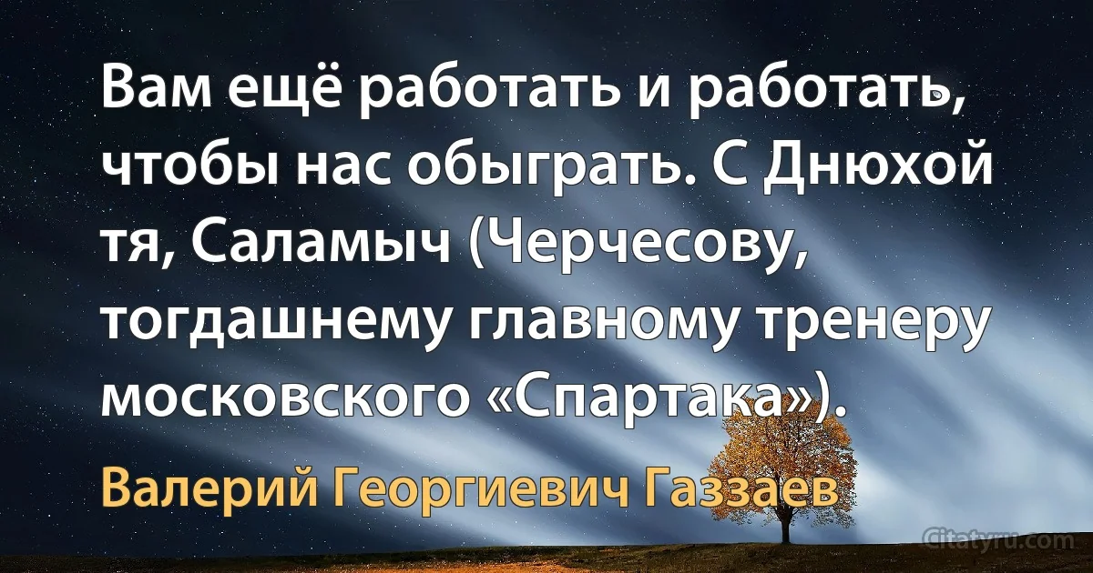 Вам ещё работать и работать, чтобы нас обыграть. С Днюхой тя, Саламыч (Черчесову, тогдашнему главному тренеру московского «Спартака»). (Валерий Георгиевич Газзаев)