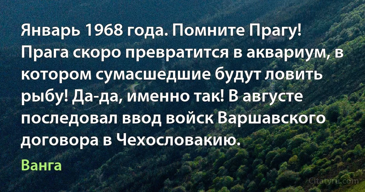 Январь 1968 года. Помните Прагу! Прага скоро превратится в аквариум, в котором сумасшедшие будут ловить рыбу! Да-да, именно так! В августе последовал ввод войск Варшавского договора в Чехословакию. (Ванга)