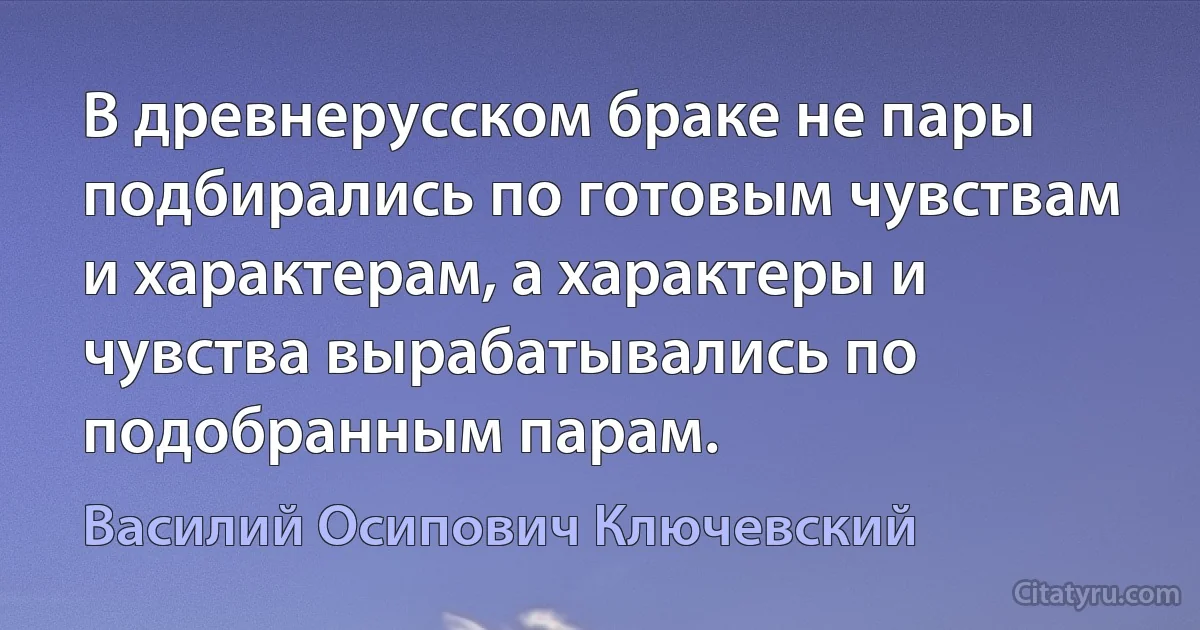 В древнерусском браке не пары подбирались по готовым чувствам и характерам, а характеры и чувства вырабатывались по подобранным парам. (Василий Осипович Ключевский)