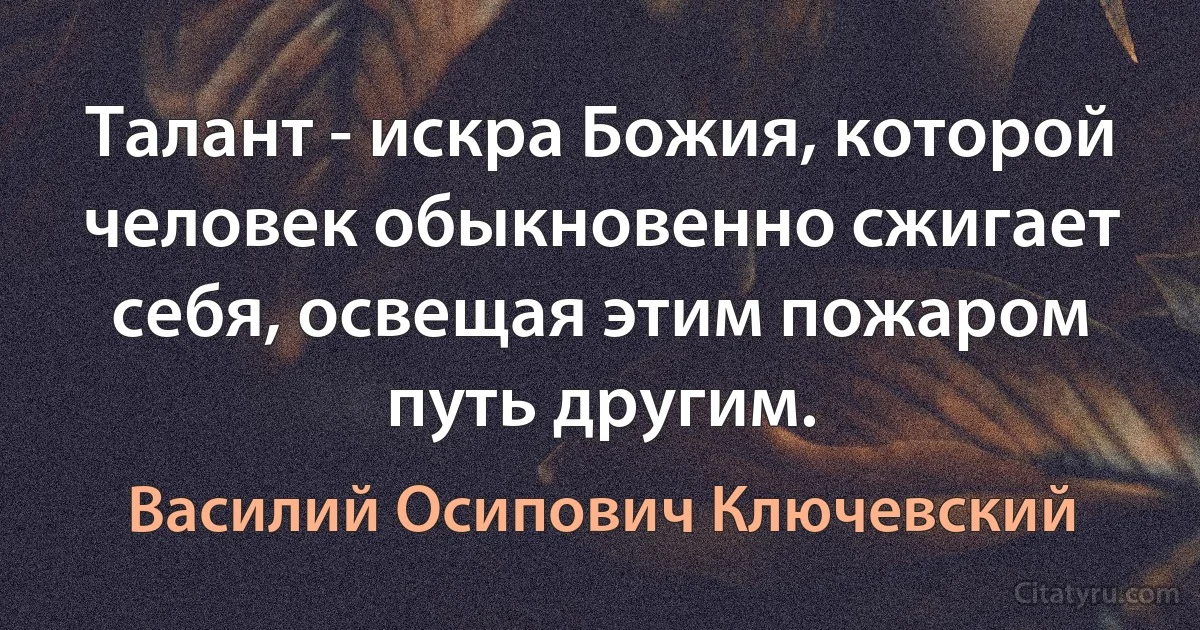 Талант - искра Божия, которой человек обыкновенно сжигает себя, освещая этим пожаром путь другим. (Василий Осипович Ключевский)