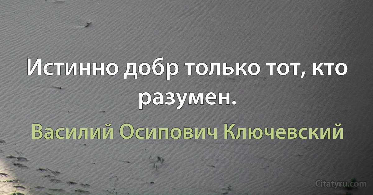 Истинно добр только тот, кто разумен. (Василий Осипович Ключевский)