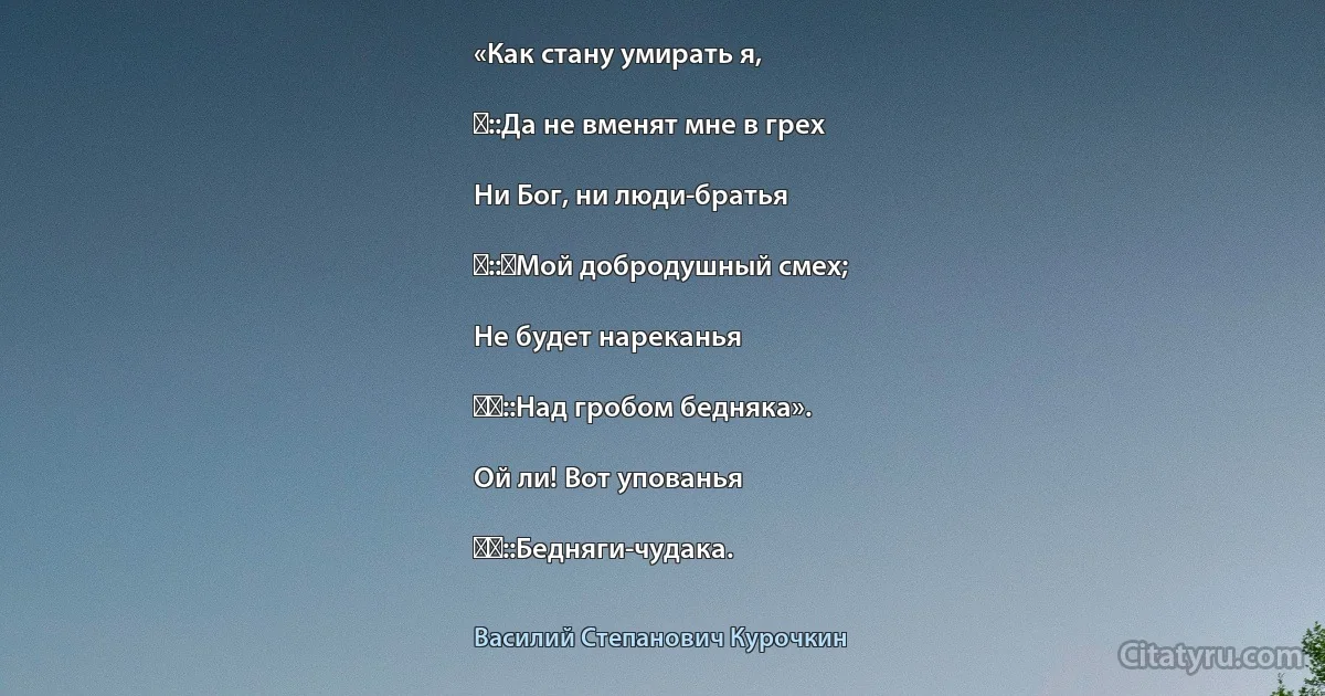 «Как стану умирать я,

‎::Да не вменят мне в грех

Ни Бог, ни люди-братья

‎::‎Мой добродушный смех;

Не будет нареканья

‎‎::Над гробом бедняка».

Ой ли! Вот упованья

‎‎::Бедняги-чудака. (Василий Степанович Курочкин)