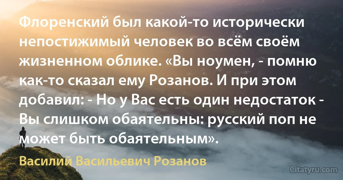 Флоренский был какой-то исторически непостижимый человек во всём своём жизненном облике. «Вы ноумен, - помню как-то сказал ему Розанов. И при этом добавил: - Но у Вас есть один недостаток - Вы слишком обаятельны: русский поп не может быть обаятельным». (Василий Васильевич Розанов)