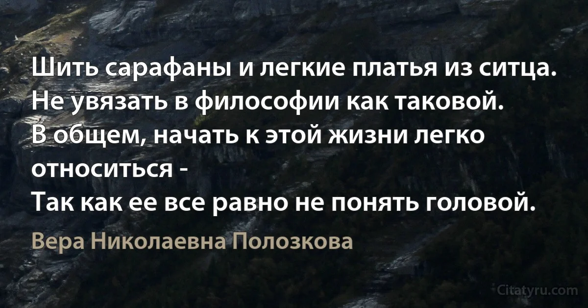 Шить сарафаны и легкие платья из ситца.
Не увязать в философии как таковой.
В общем, начать к этой жизни легко относиться -
Так как ее все равно не понять головой. (Вера Николаевна Полозкова)