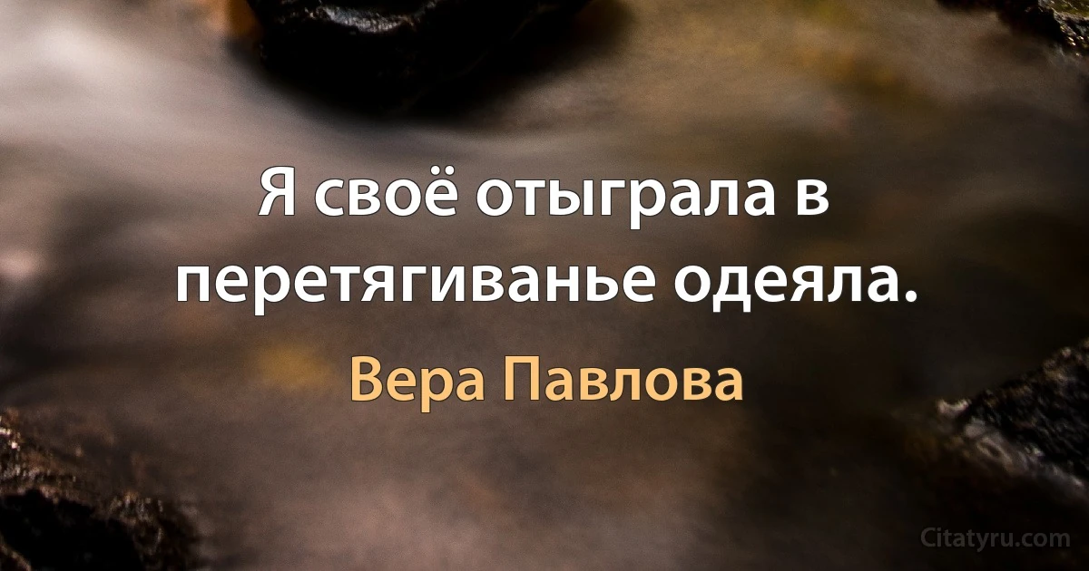 Я своё отыграла в перетягиванье одеяла. (Вера Павлова)