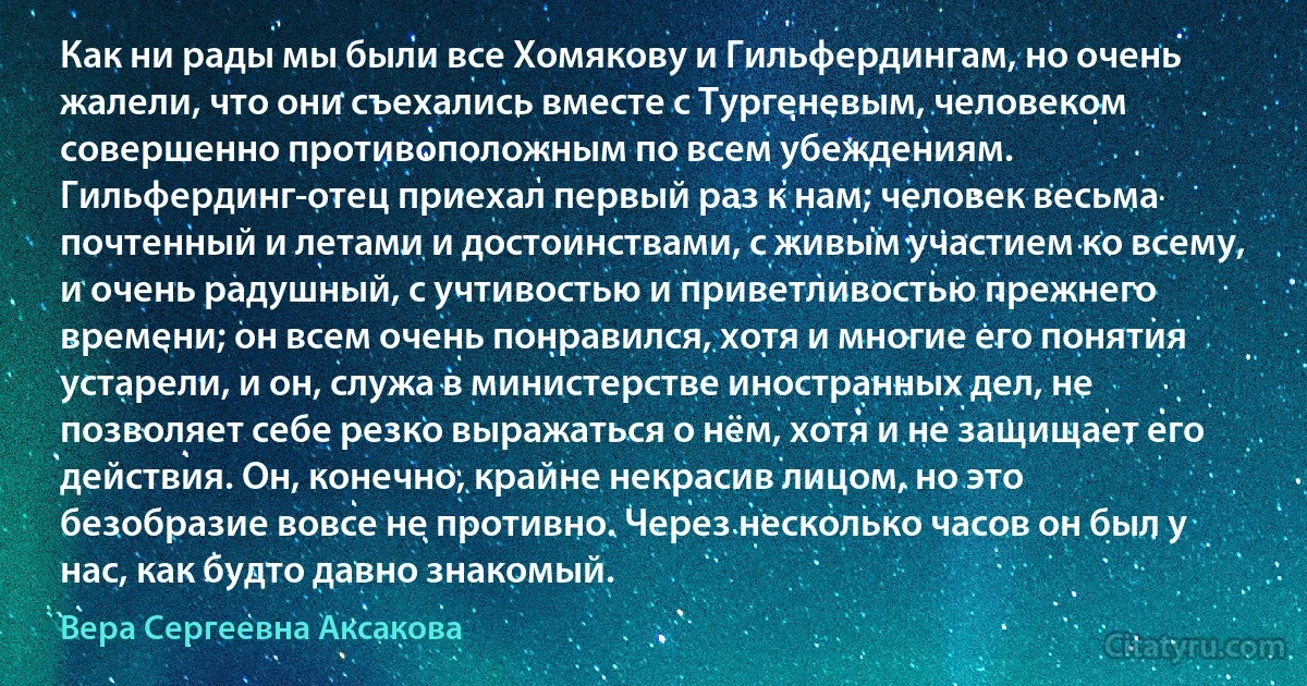 Как ни рады мы были все Хомякову и Гильфердингам, но очень жалели, что они съехались вместе с Тургеневым, человеком совершенно противоположным по всем убеждениям. Гильфердинг-отец приехал первый раз к нам; человек весьма почтенный и летами и достоинствами, с живым участием ко всему, и очень радушный, с учтивостью и приветливостью прежнего времени; он всем очень понравился, хотя и многие его понятия устарели, и он, служа в министерстве иностранных дел, не позволяет себе резко выражаться о нём, хотя и не защищает его действия. Он, конечно, крайне некрасив лицом, но это безобразие вовсе не противно. Через несколько часов он был у нас, как будто давно знакомый. (Вера Сергеевна Аксакова)