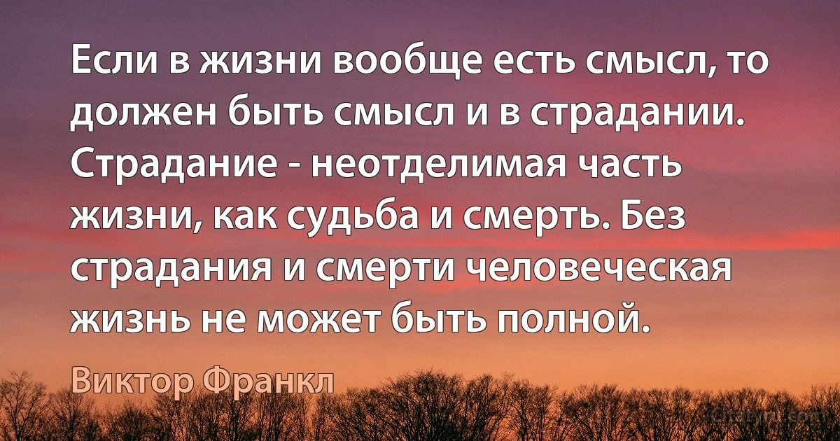 Если в жизни вообще есть смысл, то должен быть смысл и в страдании. Страдание - неотделимая часть жизни, как судьба и смерть. Без страдания и смерти человеческая жизнь не может быть полной. (Виктор Франкл)