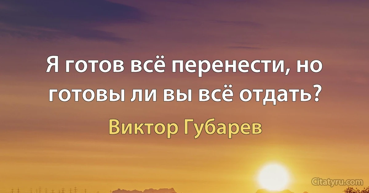 Я готов всё перенести, но готовы ли вы всё отдать? (Виктор Губарев)