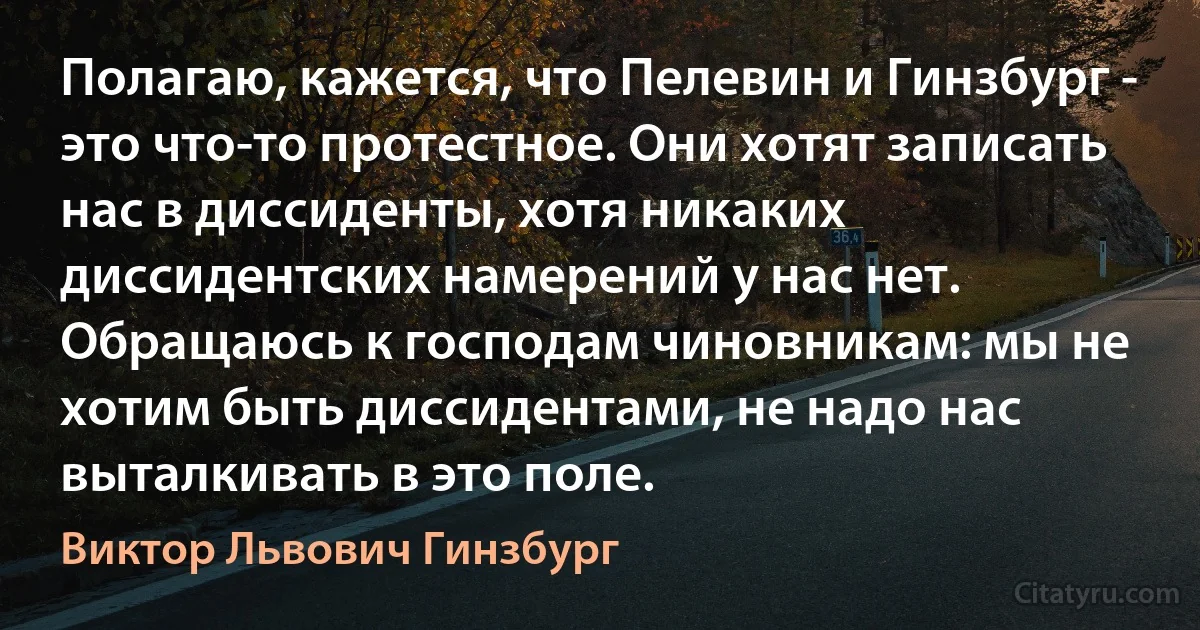 Полагаю, кажется, что Пелевин и Гинзбург - это что-то протестное. Они хотят записать нас в диссиденты, хотя никаких диссидентских намерений у нас нет. Обращаюсь к господам чиновникам: мы не хотим быть диссидентами, не надо нас выталкивать в это поле. (Виктор Львович Гинзбург)