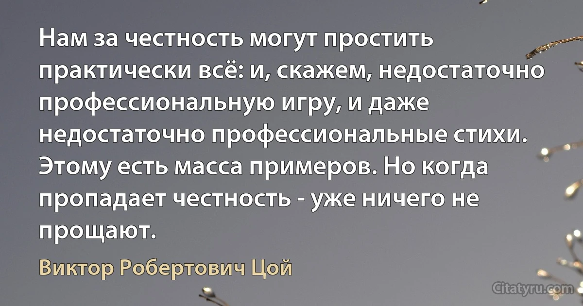 Нам за честность могут простить практически всё: и, скажем, недостаточно профессиональную игру, и даже недостаточно профессиональные стихи. Этому есть масса примеров. Но когда пропадает честность - уже ничего не прощают. (Виктор Робертович Цой)