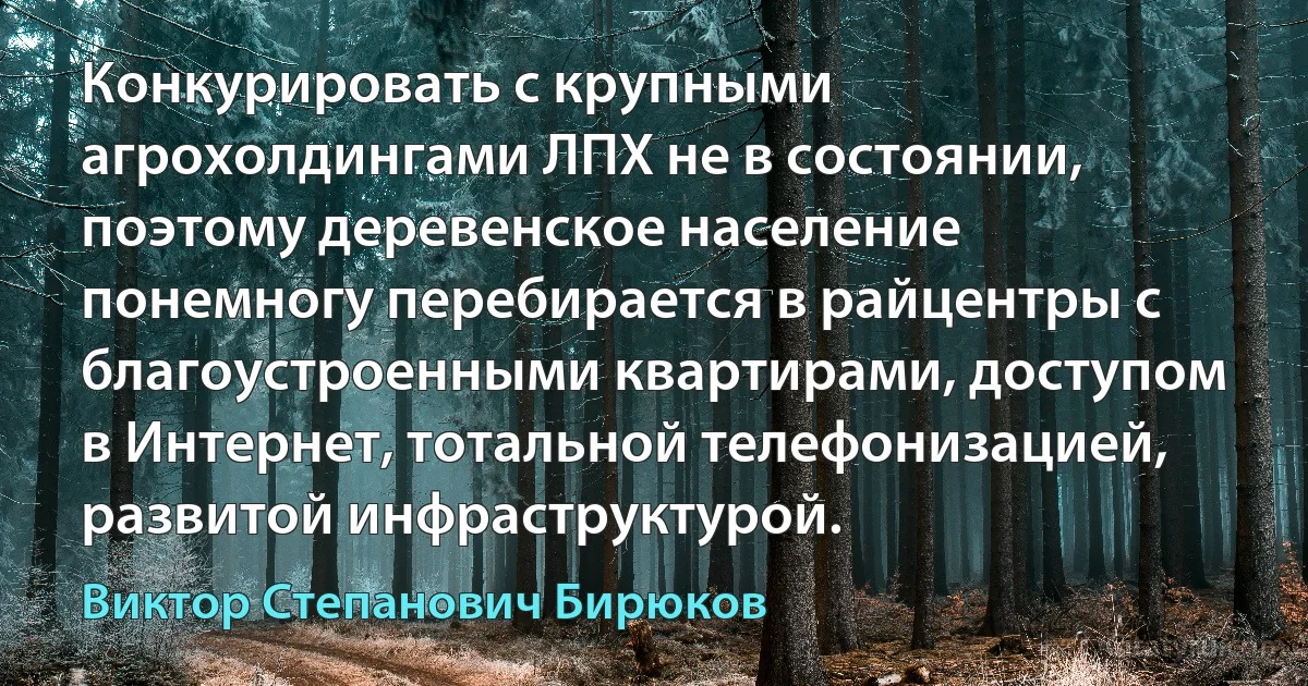 Конкурировать с крупными агрохолдингами ЛПХ не в состоянии, поэтому деревенское население понемногу перебирается в райцентры с благоустроенными квартирами, доступом в Интернет, тотальной телефонизацией, развитой инфраструктурой. (Виктор Степанович Бирюков)