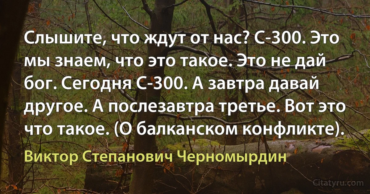 Слышите, что ждут от нас? С-300. Это мы знаем, что это такое. Это не дай бог. Сегодня С-300. А завтра давай другое. А послезавтра третье. Вот это что такое. (О балканском конфликте). (Виктор Степанович Черномырдин)