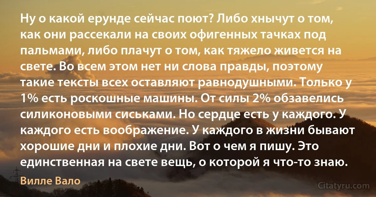 Ну о какой ерунде сейчас поют? Либо хнычут о том, как они рассекали на своих офигенных тачках под пальмами, либо плачут о том, как тяжело живется на свете. Во всем этом нет ни слова правды, поэтому такие тексты всех оставляют равнодушными. Только у 1% есть роскошные машины. От силы 2% обзавелись силиконовыми сиськами. Но сердце есть у каждого. У каждого есть воображение. У каждого в жизни бывают хорошие дни и плохие дни. Вот о чем я пишу. Это единственная на свете вещь, о которой я что-то знаю. (Вилле Вало)