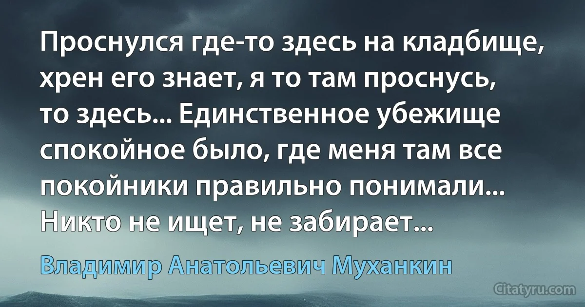 Проснулся где-то здесь на кладбище, хрен его знает, я то там проснусь, то здесь... Единственное убежище спокойное было, где меня там все покойники правильно понимали... Никто не ищет, не забирает... (Владимир Анатольевич Муханкин)