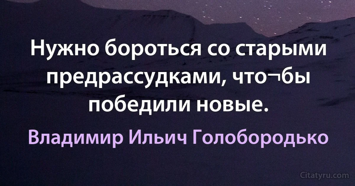 Нужно бороться со старыми предрассудками, что¬бы победили новые. (Владимир Ильич Голобородько)