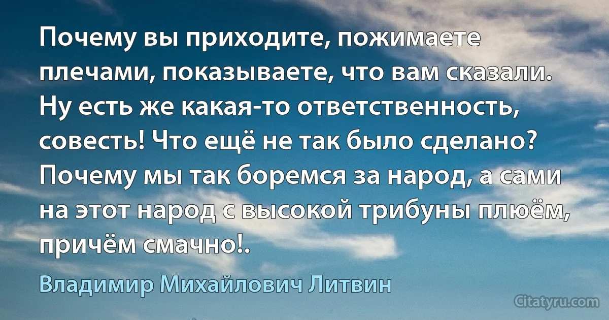 Почему вы приходите, пожимаете плечами, показываете, что вам сказали. Ну есть же какая-то ответственность, совесть! Что ещё не так было сделано? Почему мы так боремся за народ, а сами на этот народ с высокой трибуны плюём, причём смачно!. (Владимир Михайлович Литвин)