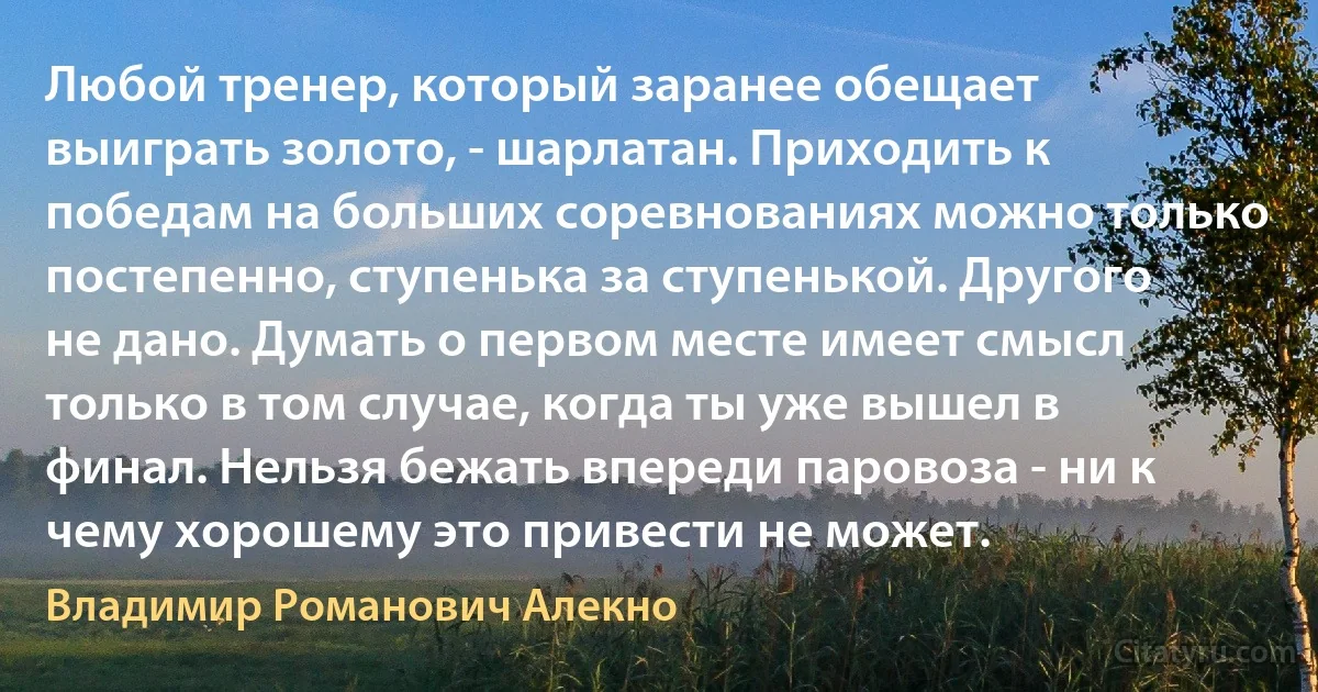 Любой тренер, который заранее обещает выиграть золото, - шарлатан. Приходить к победам на больших соревнованиях можно только постепенно, ступенька за ступенькой. Другого не дано. Думать о первом месте имеет смысл только в том случае, когда ты уже вышел в финал. Нельзя бежать впереди паровоза - ни к чему хорошему это привести не может. (Владимир Романович Алекно)