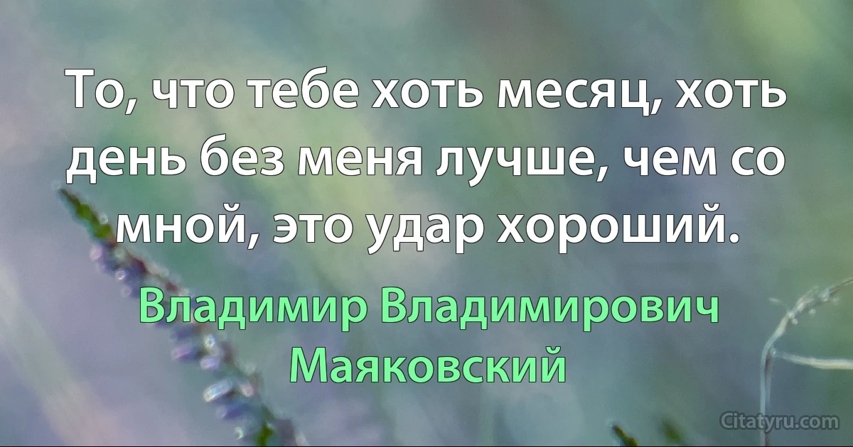 То, что тебе хоть месяц, хоть день без меня лучше, чем со мной, это удар хороший. (Владимир Владимирович Маяковский)