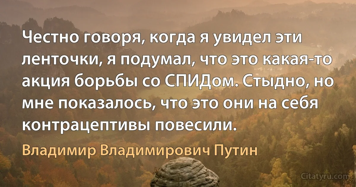 Честно говоря, когда я увидел эти ленточки, я подумал, что это какая-то акция борьбы со СПИДом. Стыдно, но мне показалось, что это они на себя контрацептивы повесили. (Владимир Владимирович Путин)