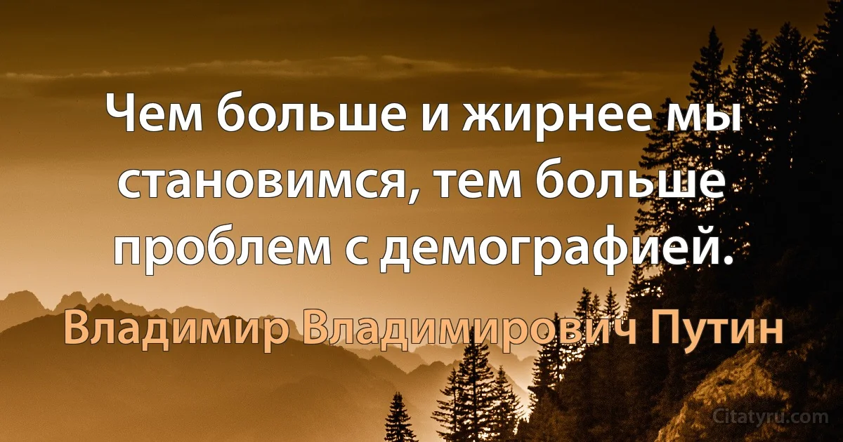 Чем больше и жирнее мы становимся, тем больше проблем с демографией. (Владимир Владимирович Путин)