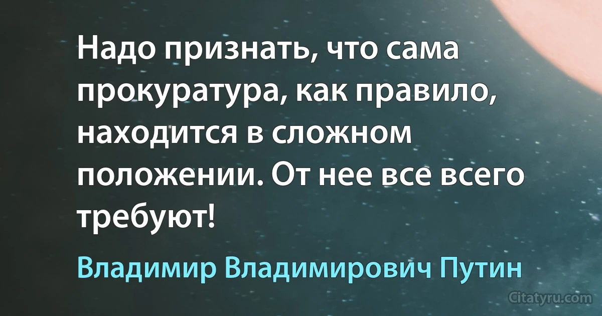 Надо признать, что сама прокуратура, как правило, находится в сложном положении. От нее все всего требуют! (Владимир Владимирович Путин)