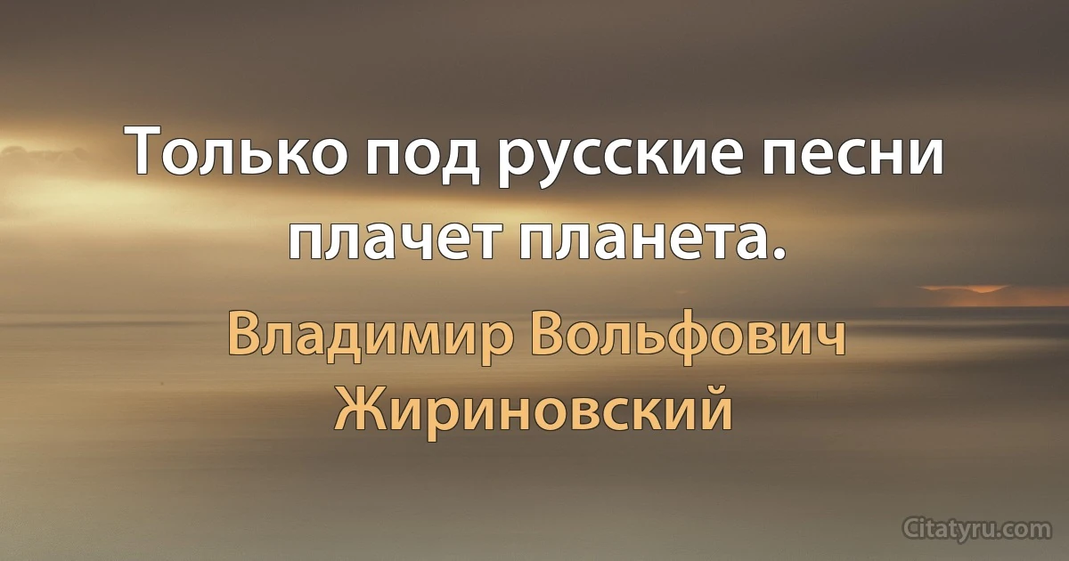 Только под русские песни плачет планета. (Владимир Вольфович Жириновский)